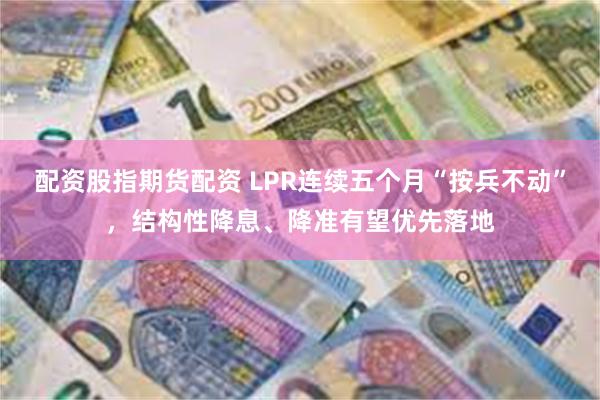 配资股指期货配资 LPR连续五个月“按兵不动”，结构性降息、降准有望优先落地