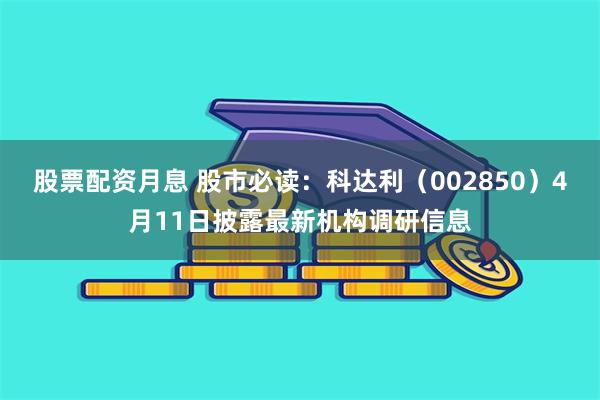 股票配资月息 股市必读：科达利（002850）4月11日披露最新机构调研信息