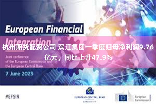 杭州期货配资公司 滨江集团一季度归母净利润9.76亿元，同比上升47.9%