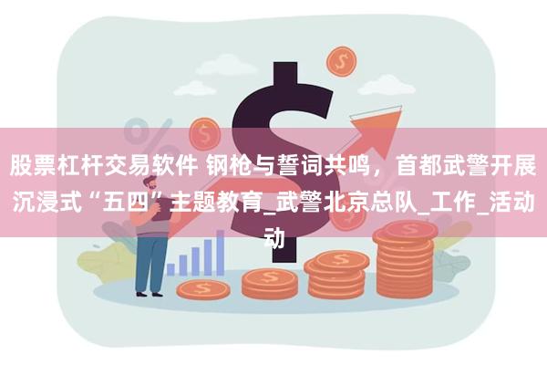 股票杠杆交易软件 钢枪与誓词共鸣，首都武警开展沉浸式“五四”主题教育_武警北京总队_工作_活动