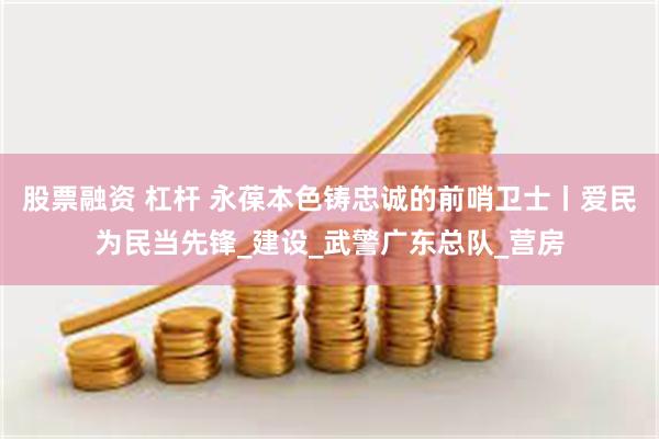 股票融资 杠杆 永葆本色铸忠诚的前哨卫士丨爱民为民当先锋_建设_武警广东总队_营房