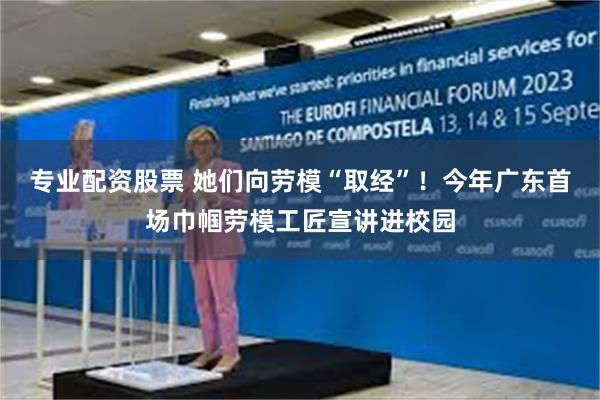 专业配资股票 她们向劳模“取经”！今年广东首场巾帼劳模工匠宣讲进校园