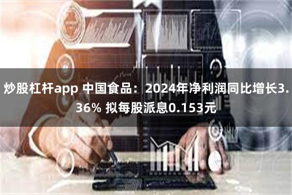 炒股杠杆app 中国食品：2024年净利润同比增长3.36% 拟每股派息0.153元