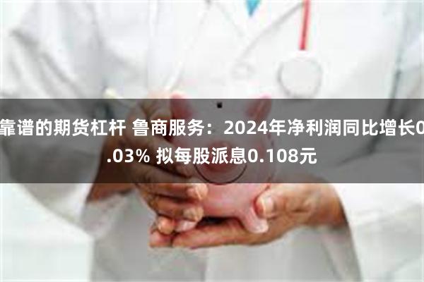 靠谱的期货杠杆 鲁商服务：2024年净利润同比增长0.03% 拟每股派息0.108元