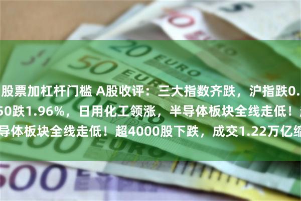 股票加杠杆门槛 A股收评：三大指数齐跌，沪指跌0.3%创指跌0.87%科创50跌1.96%，日用化工领涨，半导体板块全线走低！超4000股下跌，成交1.22万亿缩量994亿