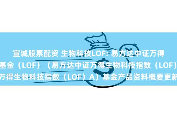 宣城股票配资 生物科技LOF: 易方达中证万得生物科技指数证券投资基金（LOF）（易方达中证万得生物科技指数（LOF）A）基金产品资料概要更新