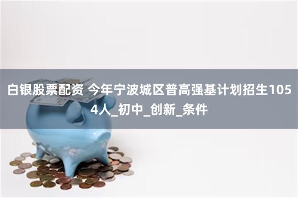 白银股票配资 今年宁波城区普高强基计划招生1054人_初中_创新_条件