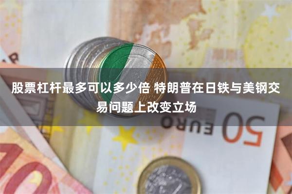 股票杠杆最多可以多少倍 特朗普在日铁与美钢交易问题上改变立场