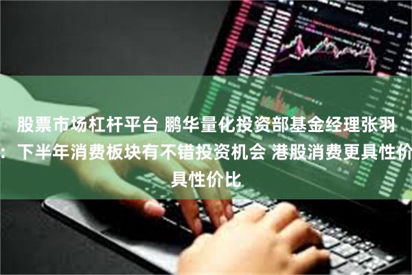 股票市场杠杆平台 鹏华量化投资部基金经理张羽翔：下半年消费板块有不错投资机会 港股消费更具性价比