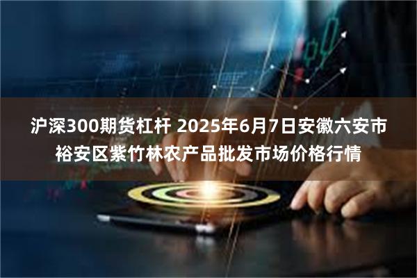 沪深300期货杠杆 2025年6月7日安徽六安市裕安区紫竹林农产品批发市场价格行情