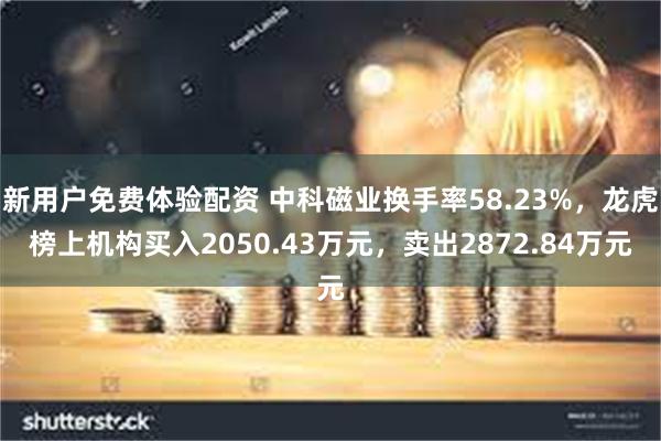 新用户免费体验配资 中科磁业换手率58.23%，龙虎榜上机构买入2050.43万元，卖出2872.84万元