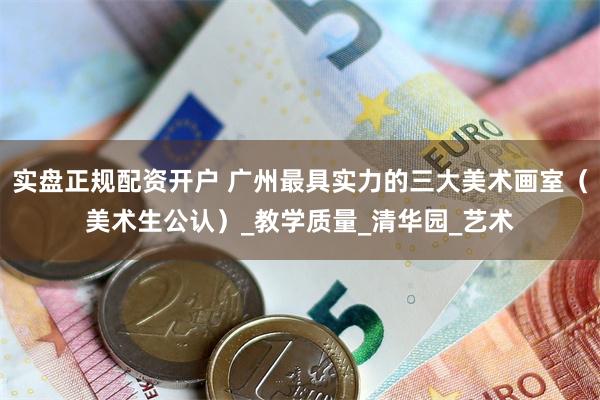 实盘正规配资开户 广州最具实力的三大美术画室（美术生公认）_教学质量_清华园_艺术