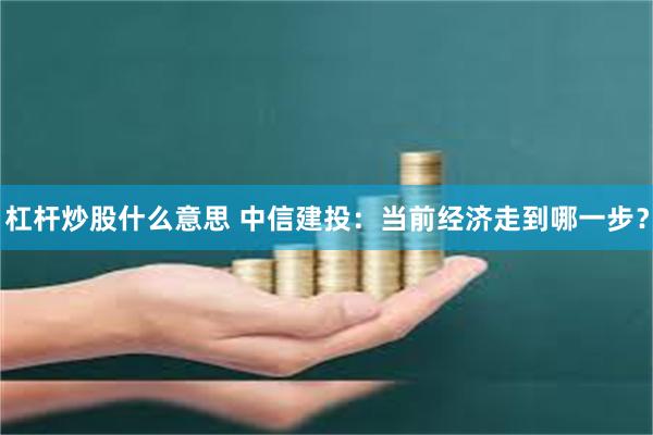 杠杆炒股什么意思 中信建投：当前经济走到哪一步？