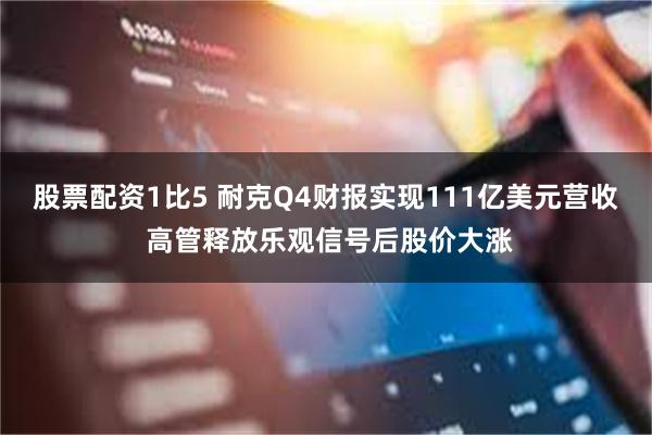 股票配资1比5 耐克Q4财报实现111亿美元营收 高管释放乐观信号后股价大涨
