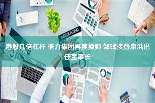 港股几倍杠杆 格力集团再度换帅 邹晖接替康洪出任董事长