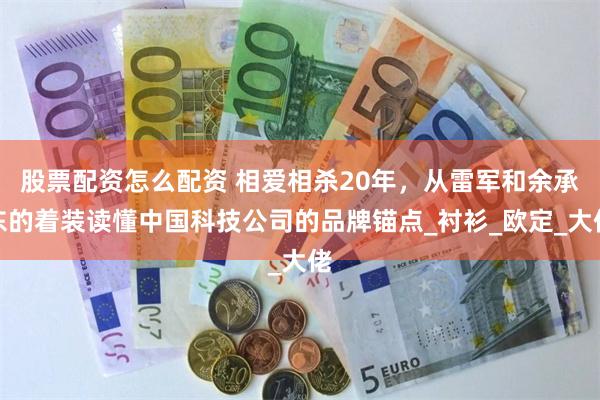 股票配资怎么配资 相爱相杀20年，从雷军和余承东的着装读懂中国科技公司的品牌锚点_衬衫_欧定_大佬
