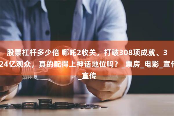 股票杠杆多少倍 哪吒2收关，打破308项成就、3.24亿观众，真的配得上神话地位吗？_票房_电影_宣传