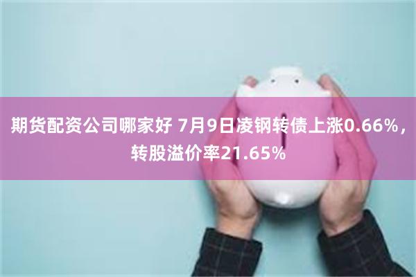 期货配资公司哪家好 7月9日凌钢转债上涨0.66%，转股溢价率21.65%
