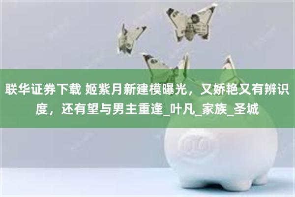 联华证券下载 姬紫月新建模曝光，又娇艳又有辨识度，还有望与男主重逢_叶凡_家族_圣城