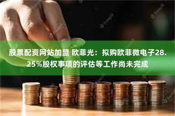 股票配资网站加盟 欧菲光：拟购欧菲微电子28.25%股权事项的评估等工作尚未完成