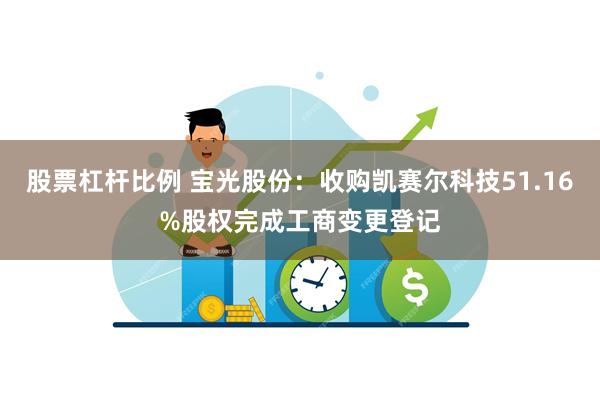 股票杠杆比例 宝光股份：收购凯赛尔科技51.16%股权完成工商变更登记