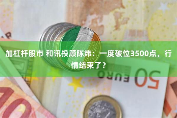 加杠杆股市 和讯投顾陈炜：一度破位3500点，行情结束了？