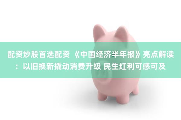 配资炒股首选配资 《中国经济半年报》亮点解读：以旧换新撬动消费升级 民生红利可感可及
