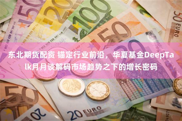 东北期货配资 锚定行业前沿，华夏基金DeepTalk月月谈解码市场趋势之下的增长密码