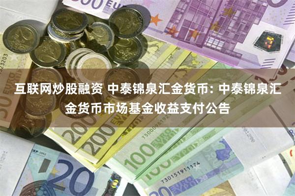 互联网炒股融资 中泰锦泉汇金货币: 中泰锦泉汇金货币市场基金收益支付公告