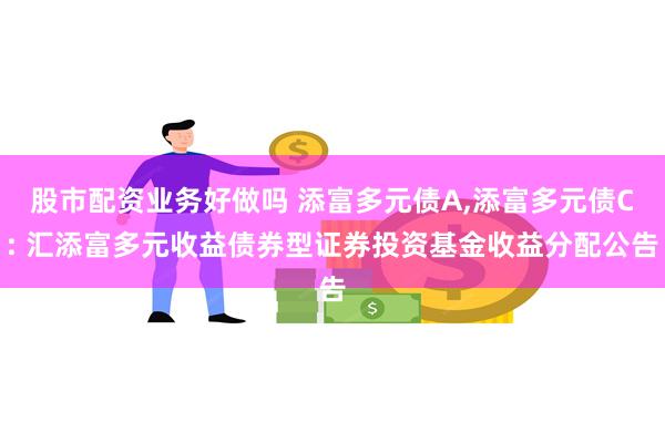 股市配资业务好做吗 添富多元债A,添富多元债C: 汇添富多元收益债券型证券投资基金收益分配公告