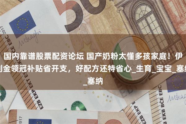国内靠谱股票配资论坛 国产奶粉太懂多孩家庭！伊利金领冠补贴省开支，好配方还特省心_生育_宝宝_塞纳