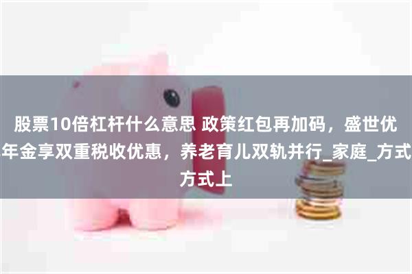 股票10倍杠杆什么意思 政策红包再加码，盛世优享年金享双重税收优惠，养老育儿双轨并行_家庭_方式上