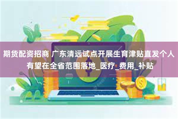 期货配资招商 广东清远试点开展生育津贴直发个人 有望在全省范围落地_医疗_费用_补贴