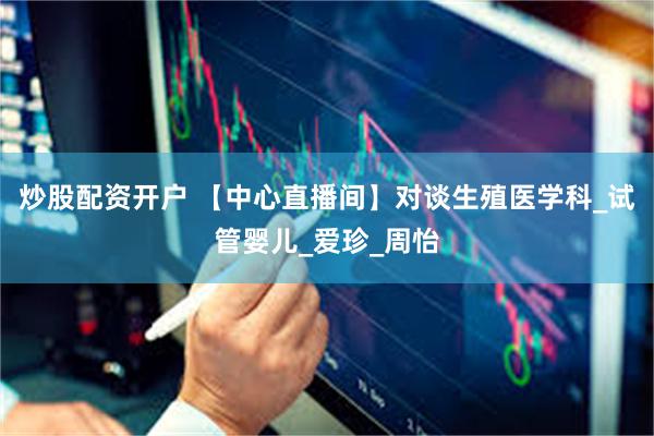 炒股配资开户 【中心直播间】对谈生殖医学科_试管婴儿_爱珍_周怡