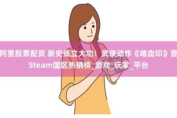 阿里股票配资 新史低立大功！武侠动作《嗜血印》登Steam国区热销榜_游戏_玩家_平台
