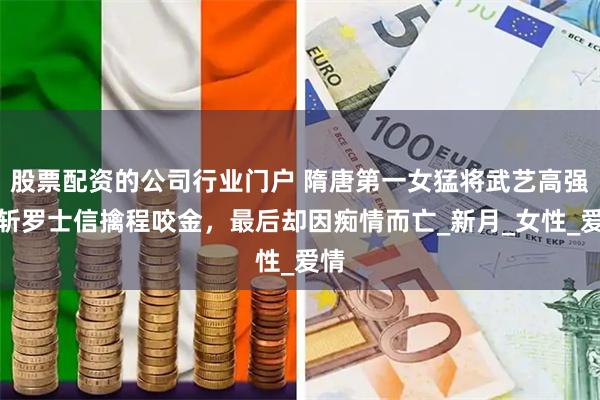 股票配资的公司行业门户 隋唐第一女猛将武艺高强，斩罗士信擒程咬金，最后却因痴情而亡_新月_女性_爱情