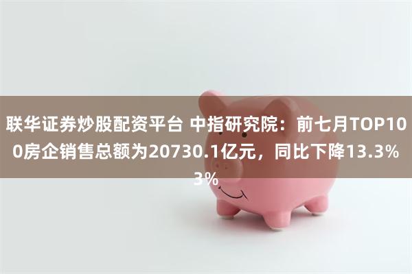 联华证券炒股配资平台 中指研究院：前七月TOP100房企销售总额为20730.1亿元，同比下降13.3%