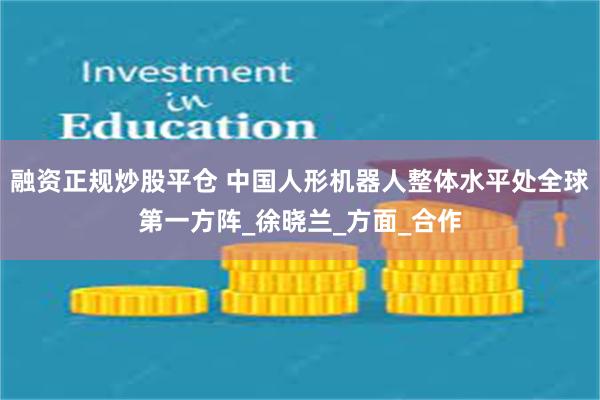 融资正规炒股平仓 中国人形机器人整体水平处全球第一方阵_徐晓兰_方面_合作