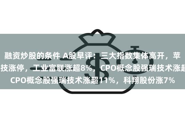 融资炒股的条件 A股早评：三大指数集体高开，苹果概念股活跃！朝阳科技涨停，工业富联涨超8%，CPO概念股强瑞技术涨超11%，科翔股份涨7%