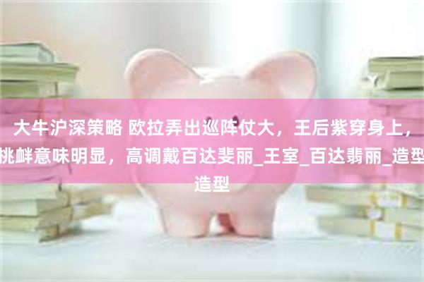 大牛沪深策略 欧拉弄出巡阵仗大，王后紫穿身上，挑衅意味明显，高调戴百达斐丽_王室_百达翡丽_造型