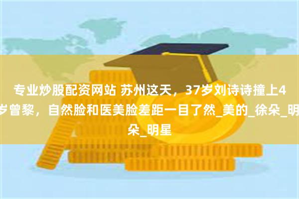 专业炒股配资网站 苏州这天，37岁刘诗诗撞上48岁曾黎，自然脸和医美脸差距一目了然_美的_徐朵_明星
