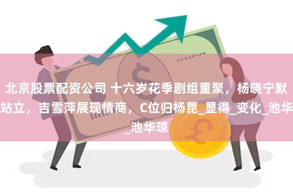 北京股票配资公司 十六岁花季剧组重聚，杨晓宁默默站立，吉雪萍展现情商，C位归杨昆_显得_变化_池华琼