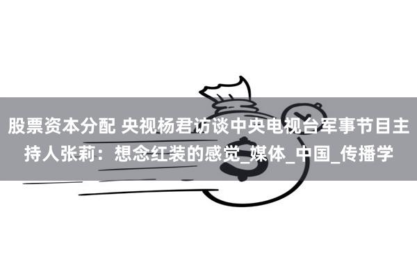 股票资本分配 央视杨君访谈中央电视台军事节目主持人张莉：想念红装的感觉_媒体_中国_传播学