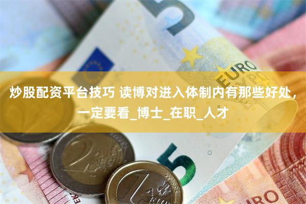 炒股配资平台技巧 读博对进入体制内有那些好处，一定要看_博士_在职_人才