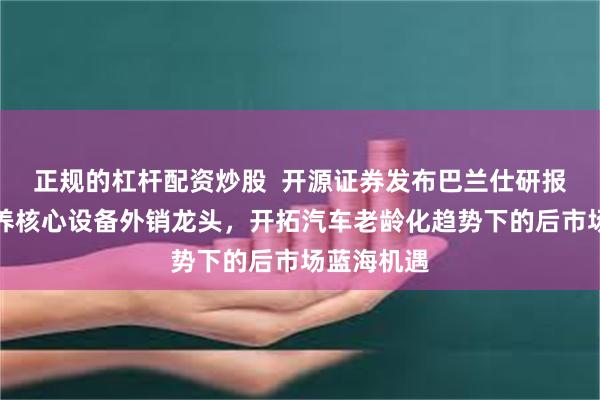正规的杠杆配资炒股  开源证券发布巴兰仕研报，汽车保养核心设备外销龙头，开拓汽车老龄化趋势下的后市场蓝海机遇