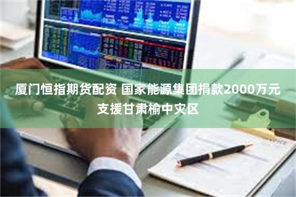厦门恒指期货配资 国家能源集团捐款2000万元支援甘肃榆中灾区