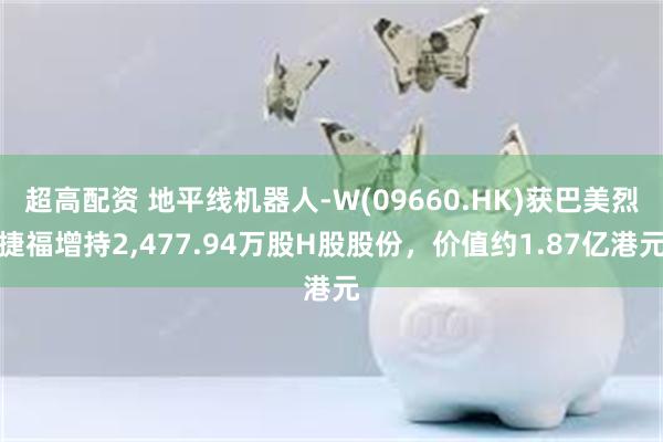 超高配资 地平线机器人-W(09660.HK)获巴美烈捷福增持2,477.94万股H股股份，价值约1.87亿港元