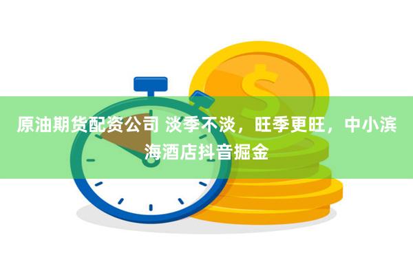 原油期货配资公司 淡季不淡，旺季更旺，中小滨海酒店抖音掘金