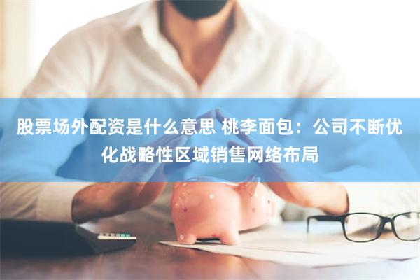 股票场外配资是什么意思 桃李面包:公司不断优化战略性区域销售网络布局